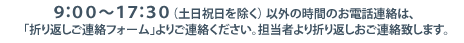 電話でのお問い合わせは９：００～１７：３０（土日祝日を除く）それ以外の時間帯は、メールフォームかFAXにてお問い合わせください。